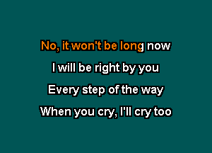 No, it won't be long now
lwill be right by you
Every step of the way

When you cry, I'll cry too