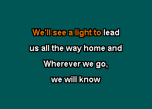 We'll see a light to lead

us all the way home and

Wherever we go,

we will know