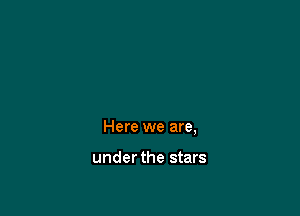 Here we are,

under the stars