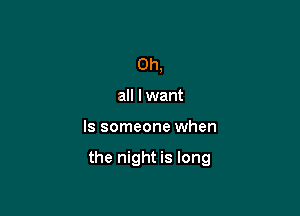 0h,
all lwant

ls someone when

the night is long