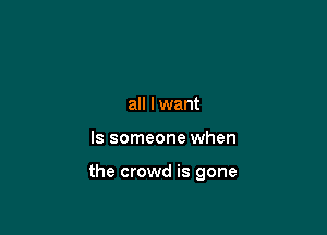 all lwant

ls someone when

the crowd is gone