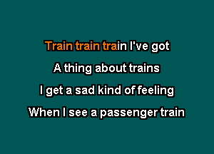 Train train train I've got
A thing about trains

I get a sad kind offeeling

When I see a passenger train