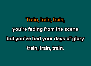 Train, train, train,

you're fading from the scene

but you've had your days of glory

train. train. train.