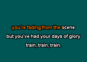 you're fading from the scene

but you've had your days of glory

train. train. train.