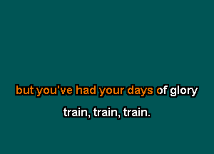 but you've had your days of glory

train. train. train.