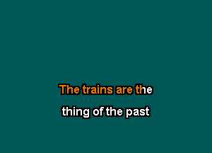 The trains are the

thing ofthe past