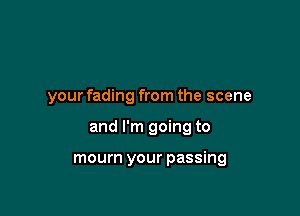 your fading from the scene

and I'm going to

mourn your passing