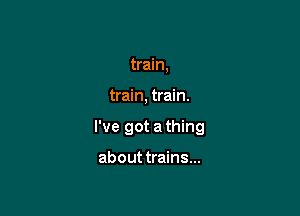 train,

train, train.

I've got a thing

about trains...