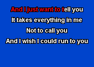 And I just want to tell you
It takes everything in me
Not to call you

And I wish I could run to you