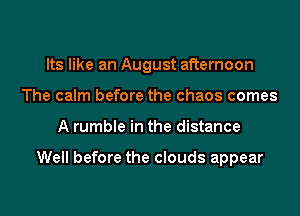 Its like an August afternoon
The calm before the chaos comes
A rumble in the distance

Well before the clouds appear