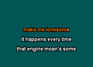 make me lonesome

It happens every time

that engine moan's some