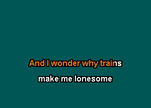 And I wonder why trains

make me lonesome