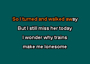 So lturned and walked away

But I still miss her today

I wonder why trains

make me lonesome
