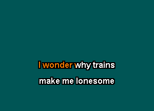 Iwonder why trains

make me lonesome