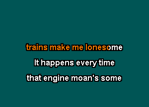 trains make me lonesome

It happens every time

that engine moan's some