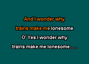 And Iwonder why

trains make me lonesome

0' Yes I wonder why

trains make me lonesome ......