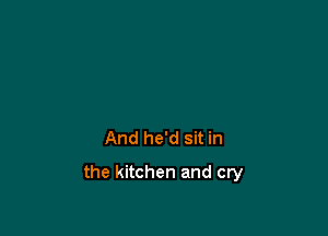 And he'd sit in

the kitchen and cry