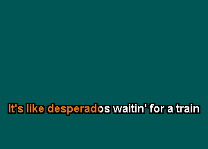 It's like desperados waitin' for a train