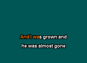 And I was grown and

he was almost gone