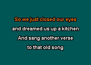 So we just closed our eyes

and dreamed us up a kitchen

And sang another verse

to that old song