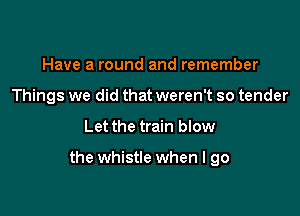 Have a round and remember
Things we did that weren't so tender

Let the train blow

the whistle when I go