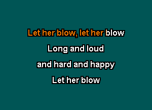 Let her blow, let her blow

Long and loud

and hard and happy
Let her blow