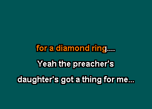 for a diamond ring....

Yeah the preacher's

daughter's got a thing for me...