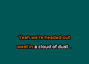 Yeah we're headed out

west in a cloud of dust...