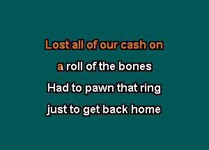 Lost all of our cash on

a roll ofthe bones

Had to pawn that ring

just to get back home