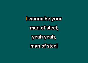I wanna be your

man of steel,
yeah yeah,

man of steel