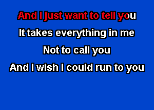 And I just want to tell you
It takes everything in me
Not to call you

And I wish I could run to you