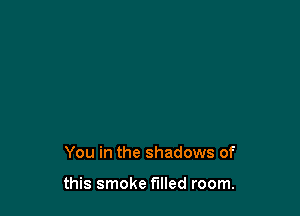 You in the shadows of

this smoke filled room.