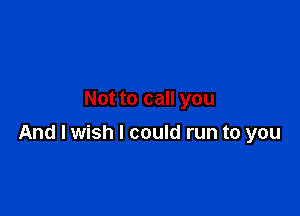 Not to call you

And I wish I could run to you