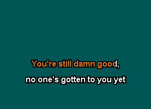 You're still damn good,

no one's gotten to you yet