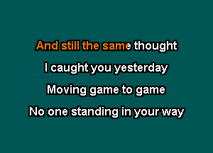And still the same thought
I caught you yesterday

Moving game to game

No one standing in your way