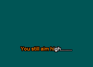 You still aim high .........