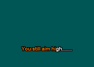 You still aim high ........
