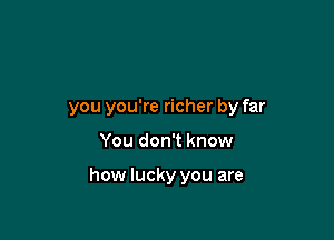 you you're richer by far

You don't know

how lucky you are