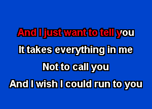 And I just want to tell you
It takes everything in me
Not to call you

And I wish I could run to you