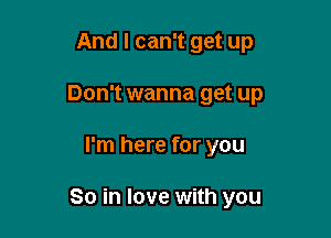 And I can't get up

Don't wanna get up

I'm here for you

So in love with you