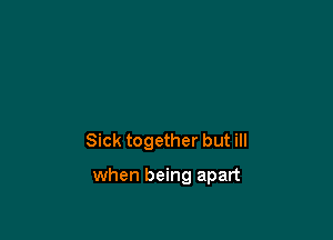 Sick together but ill

when being apart