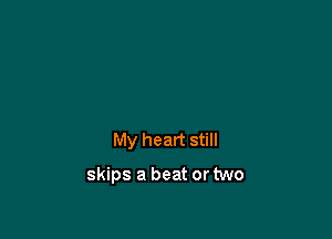 My heart still

skips a beat or two