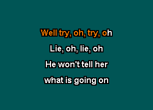 Well try, oh, try, oh

Lie, oh, lie, oh
He won't tell her

what is going on