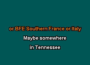 or BFE Southern France or Italy

Maybe somewhere

in Tennessee