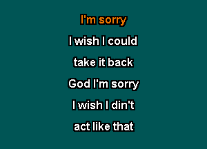 I'm sorry
lwish I could

take it back

God I'm sorry
lwish l din't
act like that