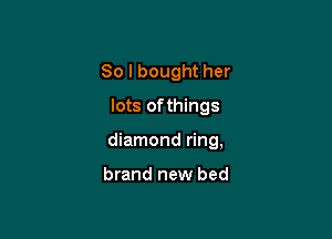 So I bought her
lots of things

diamond ring,

brand new bed