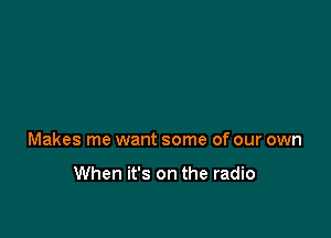 Makes me want some of our own

When it's on the radio