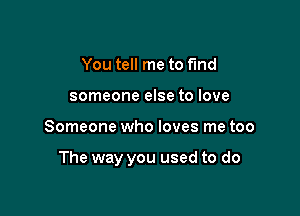 You tell me to fmd
someone else to love

Someone who loves me too

The way you used to do