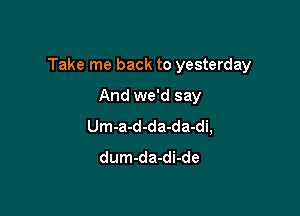 Take me back to yesterday

And we'd say
Um-a-d-da-da-di,
dum-da-di-de