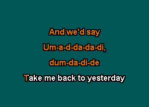 And we'd say
Um-a-d-da-da-di,
dum-da-di-de

Take me back to yesterday